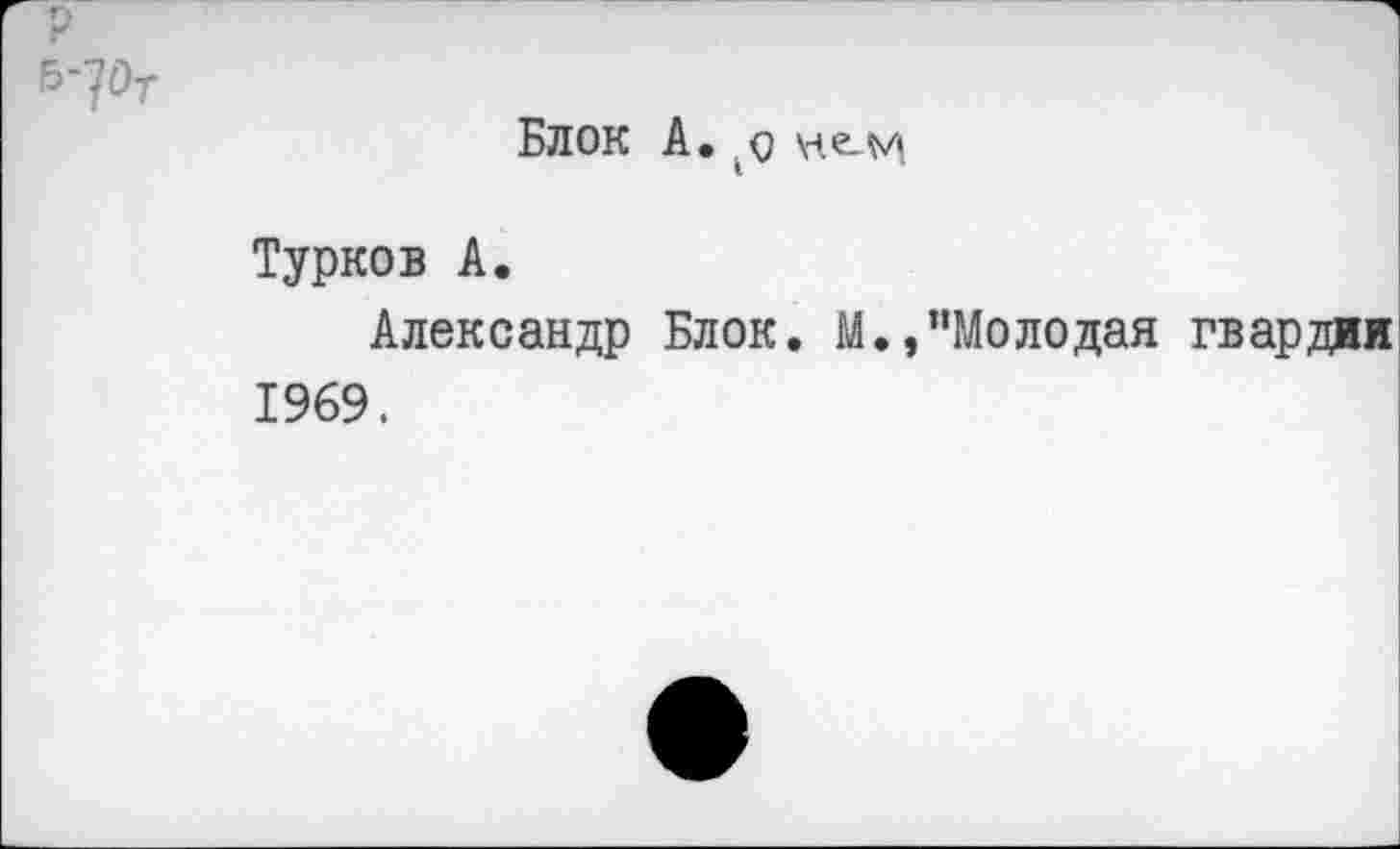 ﻿р
б-?От
БЛОК А. $ \н.е^м
Турков А.
Александр Блок. М.,"Молодая гвардии 1969.